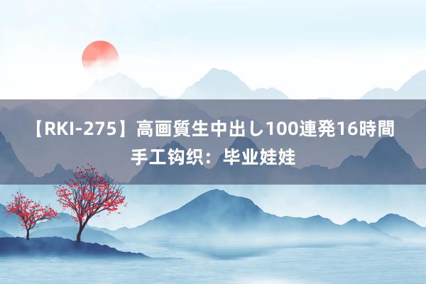 【RKI-275】高画質生中出し100連発16時間 手工钩织：毕业娃娃