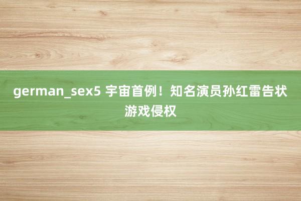 german_sex5 宇宙首例！知名演员孙红雷告状游戏侵权