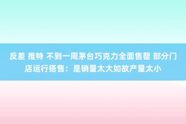 反差 推特 不到一周茅台巧克力全面售罄 部分门店运行搭售：是销量太大如故产量太小