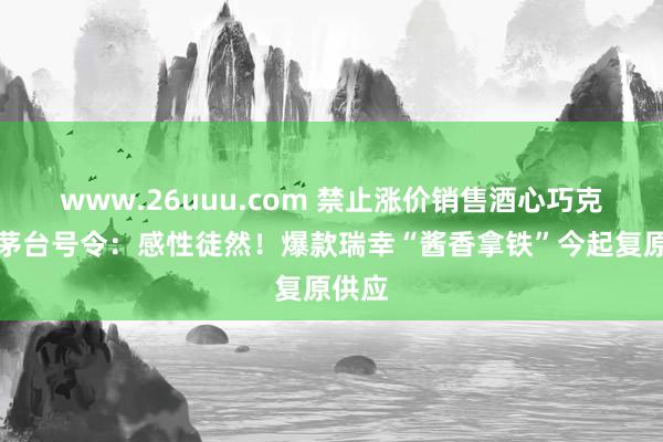 www.26uuu.com 禁止涨价销售酒心巧克力！茅台号令：感性徒然！爆款瑞幸“酱香拿铁”今起复原供应