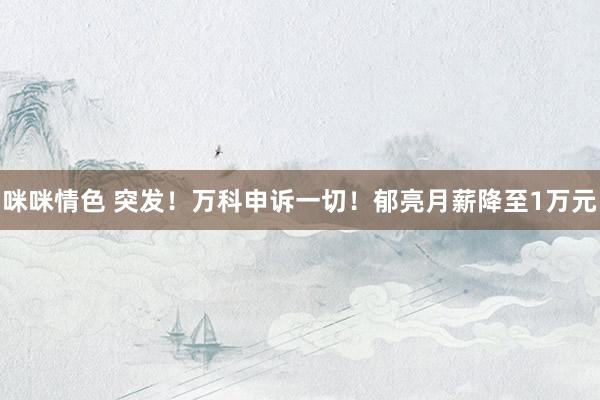 咪咪情色 突发！万科申诉一切！郁亮月薪降至1万元