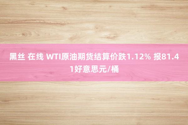 黑丝 在线 WTI原油期货结算价跌1.12% 报81.41好意思元/桶