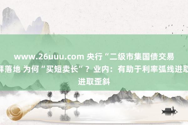www.26uuu.com 央行“二级市集国债交易”崇拜落地 为何“买短卖长”？业内：有助于利率弧线进取歪斜