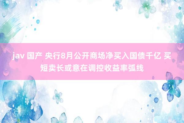 jav 国产 央行8月公开商场净买入国债千亿 买短卖长或意在调控收益率弧线