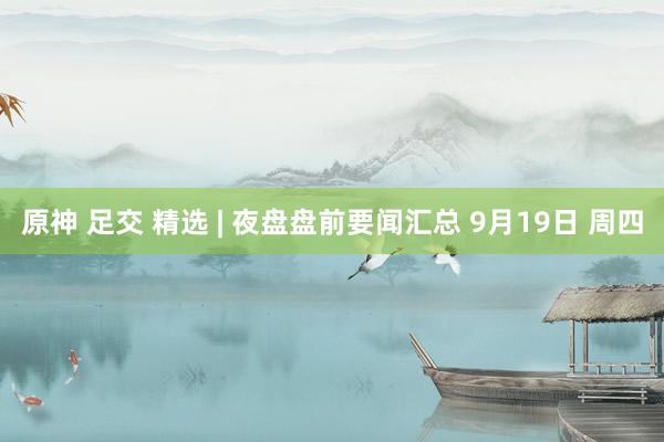 原神 足交 精选 | 夜盘盘前要闻汇总 9月19日 周四
