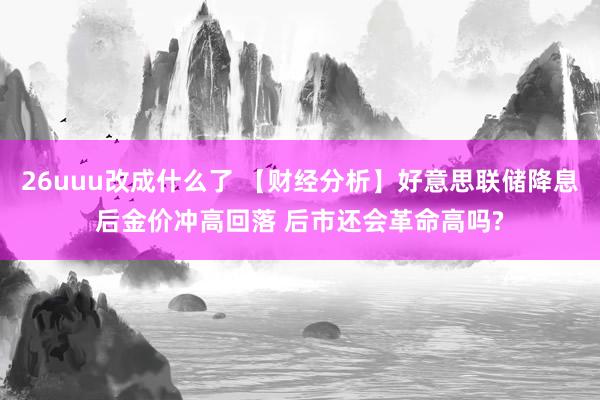 26uuu改成什么了 【财经分析】好意思联储降息后金价冲高回落 后市还会革命高吗?