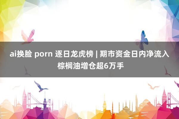 ai换脸 porn 逐日龙虎榜 | 期市资金日内净流入 棕榈油增仓超6万手