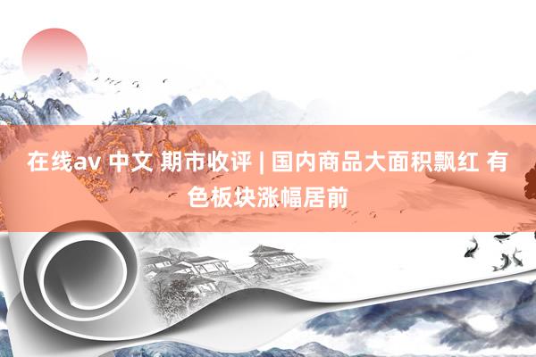 在线av 中文 期市收评 | 国内商品大面积飘红 有色板块涨幅居前