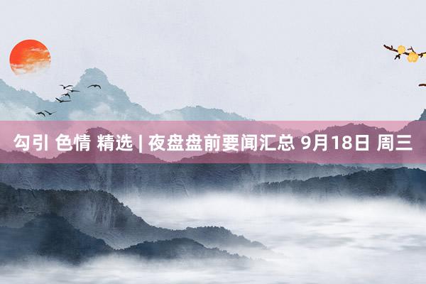 勾引 色情 精选 | 夜盘盘前要闻汇总 9月18日 周三