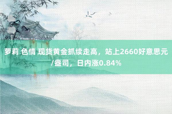 萝莉 色情 现货黄金抓续走高，站上2660好意思元/盎司，日内涨0.84%