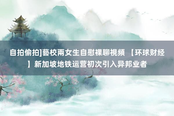 自拍偷拍]藝校兩女生自慰裸聊視頻 【环球财经】新加坡地铁运营初次引入异邦业者