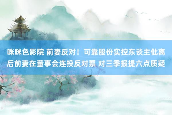 咪咪色影院 前妻反对！可靠股份实控东谈主仳离后前妻在董事会连投反对票 对三季报提六点质疑