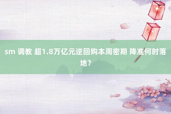 sm 调教 超1.8万亿元逆回购本周密期 降准何时落地？