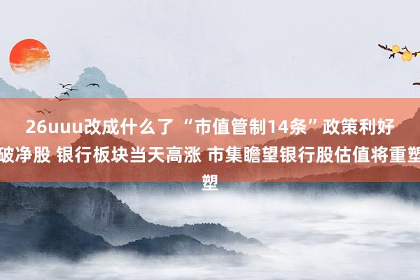 26uuu改成什么了 “市值管制14条”政策利好破净股 银行板块当天高涨 市集瞻望银行股估值将重塑