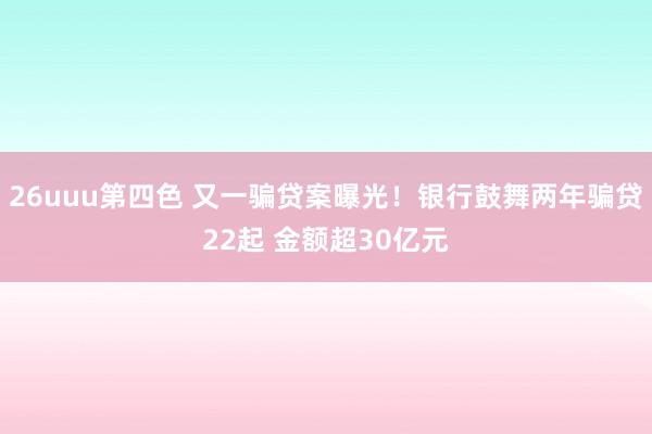26uuu第四色 又一骗贷案曝光！银行鼓舞两年骗贷22起 金额超30亿元