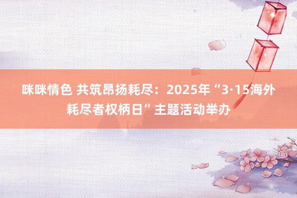 咪咪情色 共筑昂扬耗尽：2025年“3·15海外耗尽者权柄日”主题活动举办