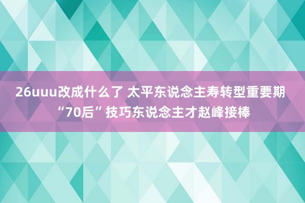 26uuu改成什么了 太平东说念主寿转型重要期 “70后”技巧东说念主才赵峰接棒