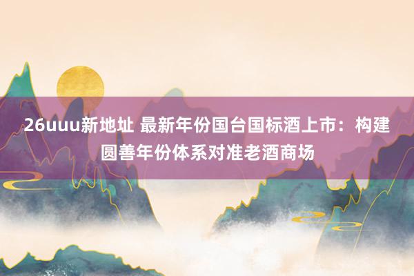26uuu新地址 最新年份国台国标酒上市：构建圆善年份体系对准老酒商场