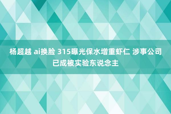 杨超越 ai换脸 315曝光保水增重虾仁 涉事公司已成被实验东说念主