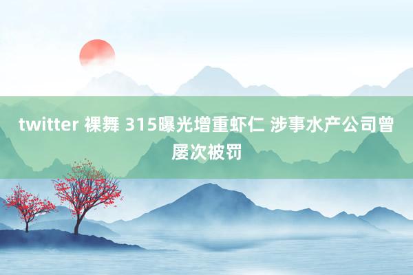 twitter 裸舞 315曝光增重虾仁 涉事水产公司曾屡次被罚