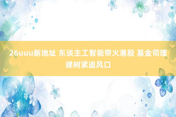 26uuu新地址 东谈主工智能带火港股 基金司理建树紧追风口