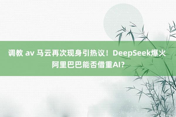 调教 av 马云再次现身引热议！DeepSeek爆火 阿里巴巴能否借重AI？