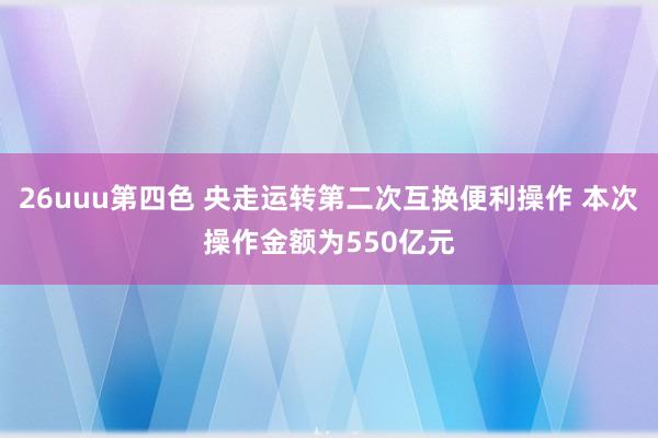 26uuu第四色 央走运转第二次互换便利操作 本次操作金额为550亿元
