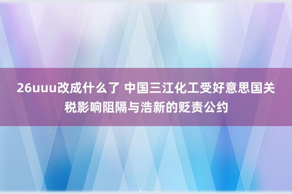 26uuu改成什么了 中国三江化工受好意思国关税影响阻隔与浩新的贬责公约