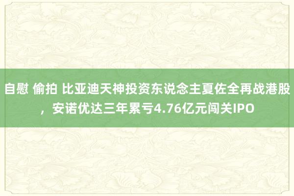 自慰 偷拍 比亚迪天神投资东说念主夏佐全再战港股，安诺优达三年累亏4.76亿元闯关IPO