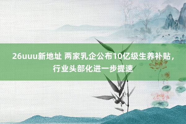 26uuu新地址 两家乳企公布10亿级生养补贴，行业头部化进一步提速