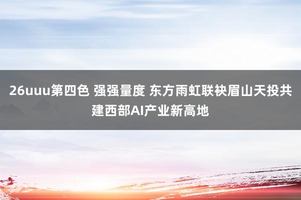 26uuu第四色 强强量度 东方雨虹联袂眉山天投共建西部AI产业新高地