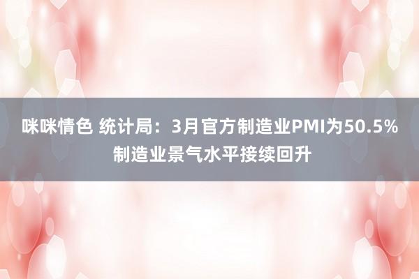 咪咪情色 统计局：3月官方制造业PMI为50.5% 制造业景气水平接续回升