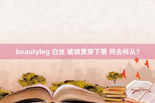 beautyleg 白丝 玻璃贯穿下落 何去何从？