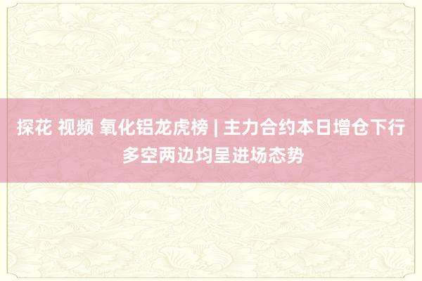 探花 视频 氧化铝龙虎榜 | 主力合约本日增仓下行 多空两边均呈进场态势