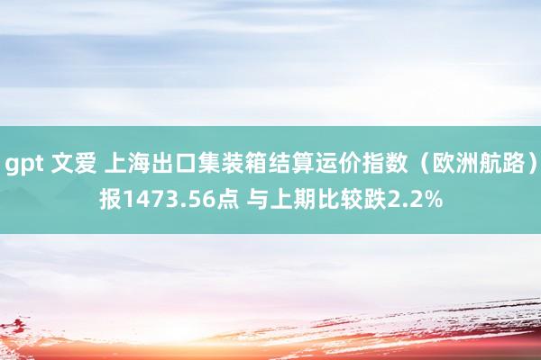 gpt 文爱 上海出口集装箱结算运价指数（欧洲航路）报1473.56点 与上期比较跌2.2%